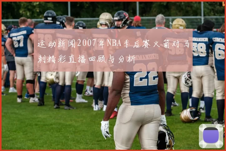 运动新闻2007年NBA季后赛火箭对马刺精彩直播回顾与分析