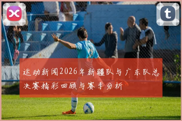 运动新闻2026年新疆队与广东队总决赛精彩回顾与赛季分析